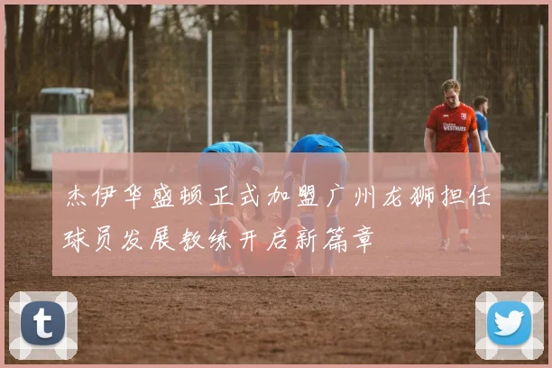 杰伊华盛顿正式加盟广州龙狮担任球员发展教练开启新篇章