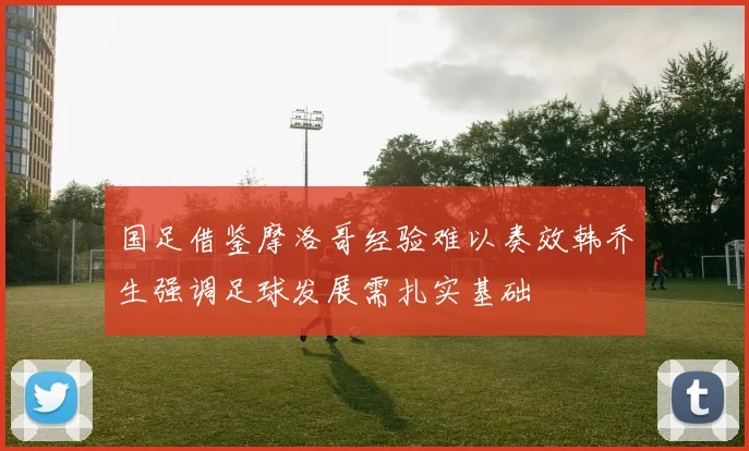 国足借鉴摩洛哥经验难以奏效韩乔生强调足球发展需扎实基础