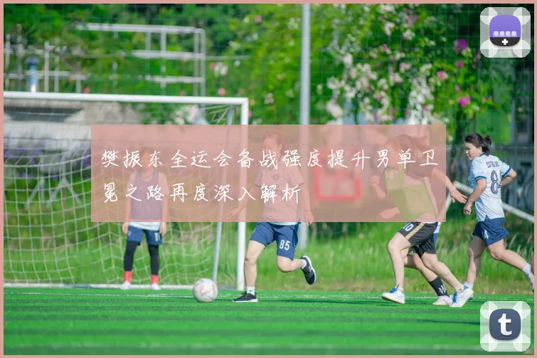 樊振东全运会备战强度提升男单卫冕之路再度深入解析