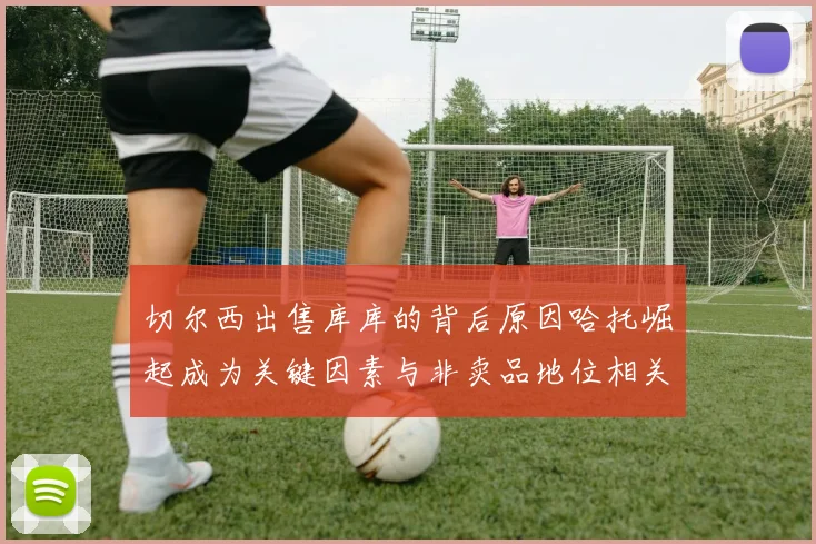 切尔西出售库库的背后原因哈托崛起成为关键因素与非卖品地位相关