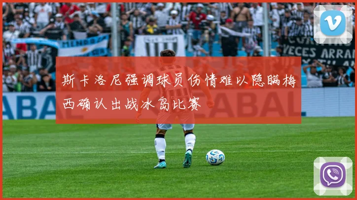 斯卡洛尼强调球员伤情难以隐瞒梅西确认出战冰岛比赛